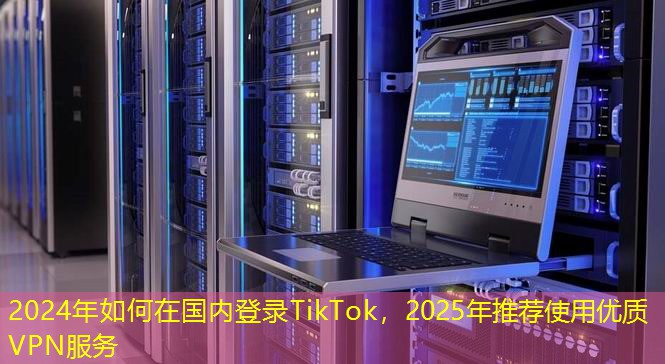 2024年如何在國內(nèi)登錄TikTok，2025年推薦使用優(yōu)質(zhì)VPN服務(wù)