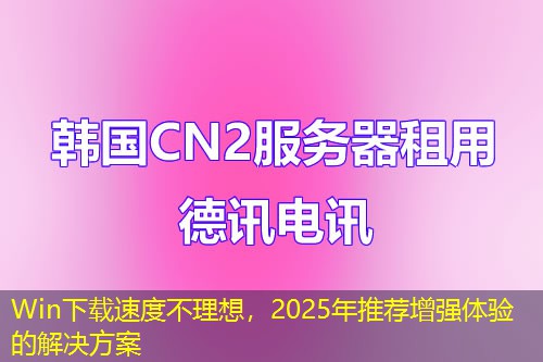 Win下載速度不理想，2025年推薦增強(qiáng)體驗(yàn)的解決方案